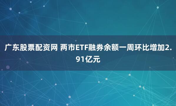 广东股票配资网 两市ETF融券余额一周环比增加2.91亿元