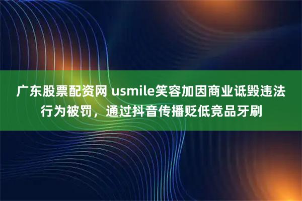 广东股票配资网 usmile笑容加因商业诋毁违法行为被罚，通过抖音传播贬低竞品牙刷