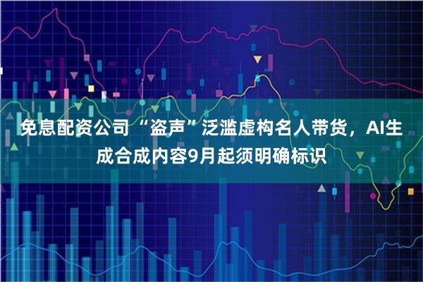 免息配资公司 “盗声”泛滥虚构名人带货，AI生成合成内容9月起须明确标识