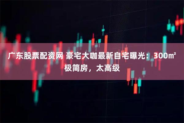 广东股票配资网 豪宅大咖最新自宅曝光：300㎡极简房，太高级