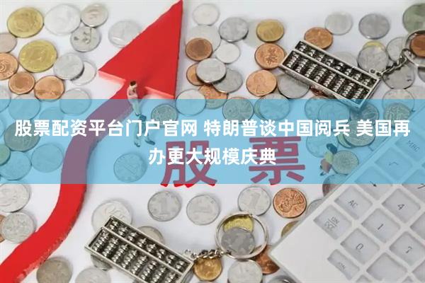 股票配资平台门户官网 特朗普谈中国阅兵 美国再办更大规模庆典
