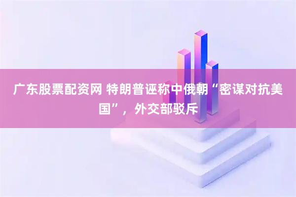 广东股票配资网 特朗普诬称中俄朝“密谋对抗美国”，外交部驳斥