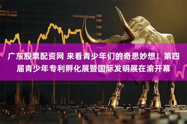 广东股票配资网 来看青少年们的奇思妙想！第四届青少年专利孵化展暨国际发明展在渝开幕
