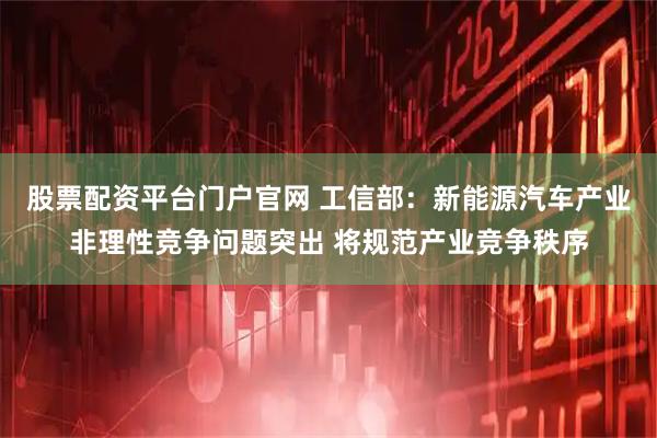股票配资平台门户官网 工信部：新能源汽车产业非理性竞争问题突出 将规范产业竞争秩序