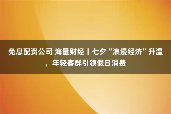 免息配资公司 海量财经丨七夕“浪漫经济”升温，年轻客群引领假日消费