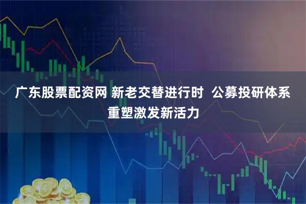 广东股票配资网 新老交替进行时  公募投研体系重塑激发新活力