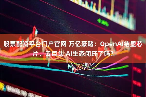 股票配资平台门户官网 万亿豪赌：OpenAI结盟芯片、云巨头 AI生态闭环了吗？
