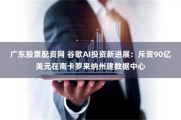 广东股票配资网 谷歌AI投资新进展：斥资90亿美元在南卡罗来纳州建数据中心