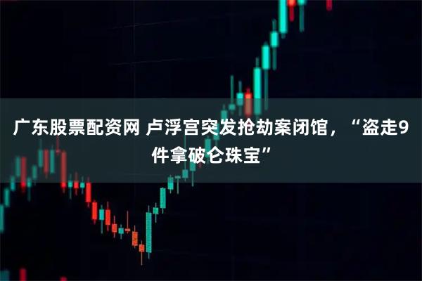 广东股票配资网 卢浮宫突发抢劫案闭馆，“盗走9件拿破仑珠宝”