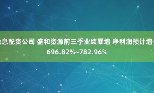 免息配资公司 盛和资源前三季业绩暴增 净利润预计增长696.82%~782.96%