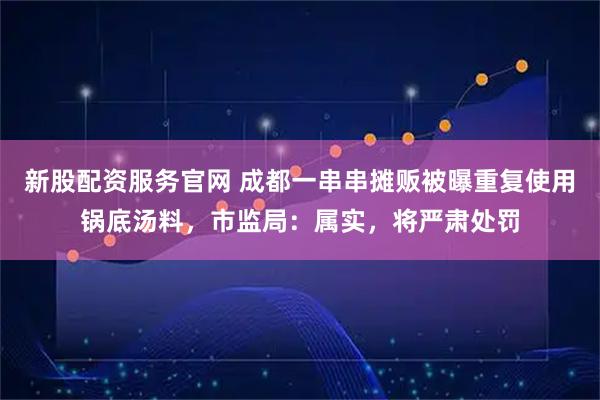 新股配资服务官网 成都一串串摊贩被曝重复使用锅底汤料，市监局：属实，将严肃处罚