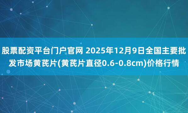 股票配资平台门户官网 2025年12月9日全国主要批发市场黄芪片(黄芪片直径0.6-0.8cm)价格行情