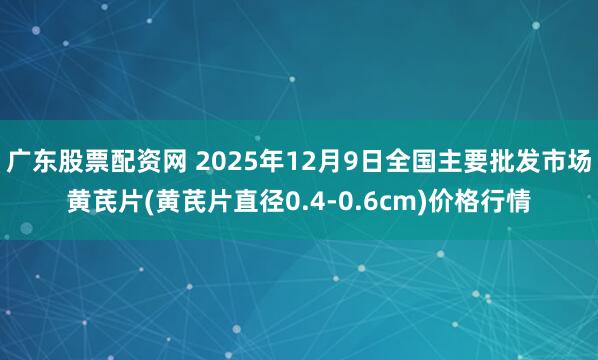 广东股票配资网 2025年12月9日全国主要批发市场黄芪片(黄芪片直径0.4-0.6cm)价格行情