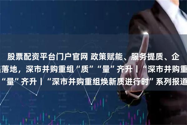 股票配资平台门户官网 政策赋能、服务提质、企业聚力！标杆项目密集落地，深市并购重组“质”“量”齐升丨“深市并购重组焕新质进行时”系列报道