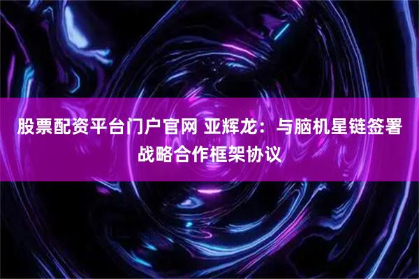 股票配资平台门户官网 亚辉龙：与脑机星链签署战略合作框架协议