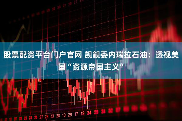 股票配资平台门户官网 觊觎委内瑞拉石油：透视美国“资源帝国主义”