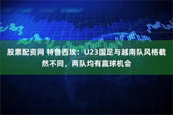 股票配资网 特鲁西埃：U23国足与越南队风格截然不同，两队均有赢球机会